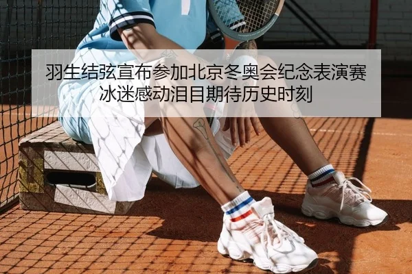 羽生结弦宣布参加北京冬奥会纪念表演赛 冰迷感动泪目期待历史时刻